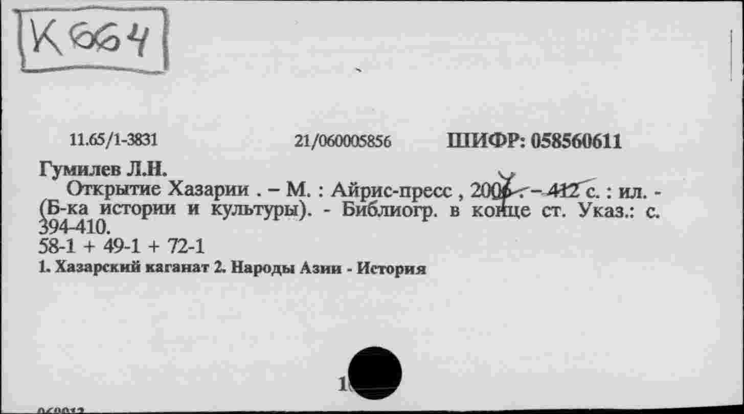 ﻿11.65/1-3831	21/060005856 ШИФР: 058560611
Гумилев Л.Н.
Открытие Хазарии . - М. : Айрис-пресс , 20Â<-4îZc. : ил.
^Б-ка^ истории и культуры). - Библиогр. в конце ст. Указ.: 58-1 + 49-1 + 72-1
1. Хазарский каганат 2. Народы Азии - История